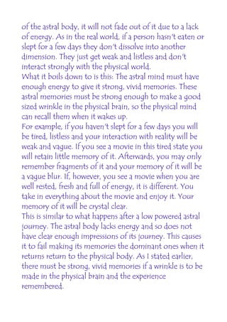 of the astral body, it will not fade out of it due to a lack
of energy. As in the real world, if a person hasn't eaten or
slept for a few days they don't dissolve into another
dimension. They just get weak and listless and don't
interact strongly with the physical world.
What it boils down to is this: The astral mind must have
enough energy to give it strong, vivid memories. These
astral memories must be strong enough to make a good
sized wrinkle in the physical brain, so the physical mind
can recall them when it wakes up.
For example, if you haven't slept for a few days you will
be tired, listless and your interaction with reality will be
weak and vague. If you see a movie in this tired state you
will retain little memory of it. Afterwards, you may only
remember fragments of it and your memory of it will be
a vague blur. If, however, you see a movie when you are
well rested, fresh and full of energy, it is different. You
take in everything about the movie and enjoy it. Your
memory of it will be crystal clear.
This is similar to what happens after a low powered astral
journey. The astral body lacks energy and so does not
have clear enough impressions of its journey. This causes
it to fail making its memories the dominant ones when it
returns return to the physical body. As I stated earlier,
there must be strong, vivid memories if a wrinkle is to be
made in the physical brain and the experience
remembered.
 