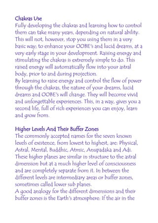 Chakras Use
Fully developing the chakras and learning how to control
them can take many years, depending on natural ability.
This will not, however, stop you using them in a very
basic way; to enhance your OOBE's and lucid dreams, at a
very early stage in your development. Raising energy and
stimulating the chakras is extremely simple to do. This
raised energy will automatically flow into your astral
body, prior to and during projection.
By learning to raise energy and control the flow of power
through the chakras, the nature of your dreams, lucid
dreams and OOBE's will change. They will become vivid
and unforgettable experiences. This, in a way, gives you a
second life, full of rich experiences you can enjoy, learn
and grow from.

Higher Levels And Their Buffer Zones
The commonly accepted names for the seven known
levels of existence, from lowest to highest, are: Physical,
Astral, Mental, Buddhic, Atmic, Anupadaka and Adi.
These higher planes are similar in structure to the astral
dimension but at a much higher level of consciousness
and are completely separate from it. In between the
different levels are intermediary areas or buffer zones,
sometimes called lower sub planes.
A good analogy for the different dimensions and their
buffer zones is the Earth's atmosphere: If the air in the
 