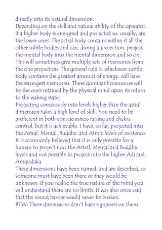 directly into its natural dimension.
Depending on the skill and natural ability of the operator,
if a higher body is energised and projected so, usually, are
the lower ones. The astral body contains within it all the
other subtle bodies and can, during a projection, project
the mental body into the mental dimension and so on.
This will sometimes give multiple sets of memories from
the one projection. The general rule is, whichever subtle
body contains the greatest amount of energy, will have
the strongest memories. These dominant memories will
be the ones retained by the physical mind upon its return
to the waking state.
Projecting consciously into levels higher than the astral
dimension takes a high level of skill. You need to be
proficient in both consciousness raising and chakra
control, but it is achievable. I have, so far, projected into
the Astral, Mental, Buddhic and Atmic levels of existence.
It is commonly believed that it is only possible for a
human to project into the Astral, Mental and Buddhic
levels and not possible to project into the higher Adi and
Anupadaka.
These dimensions have been named, and are described, so
someone must have been there or they would be
unknown. If you realise the true nature of the mind you
will understand there are no limits. It was also once said
that the sound barrier would never be broken.
BTW: These dimensions don't have signposts on them
 