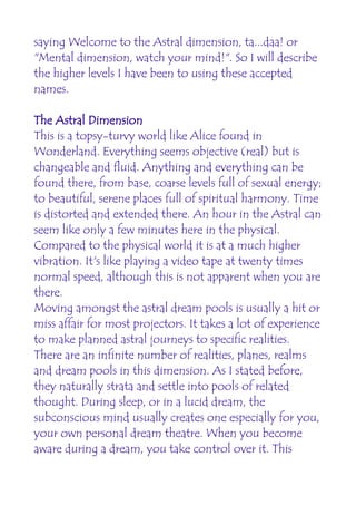 saying Welcome to the Astral dimension, ta...daa! or
"Mental dimension, watch your mind!". So I will describe
the higher levels I have been to using these accepted
names.

The Astral Dimension
This is a topsy-turvy world like Alice found in
Wonderland. Everything seems objective (real) but is
changeable and fluid. Anything and everything can be
found there, from base, coarse levels full of sexual energy;
to beautiful, serene places full of spiritual harmony. Time
is distorted and extended there. An hour in the Astral can
seem like only a few minutes here in the physical.
Compared to the physical world it is at a much higher
vibration. It's like playing a video tape at twenty times
normal speed, although this is not apparent when you are
there.
Moving amongst the astral dream pools is usually a hit or
miss affair for most projectors. It takes a lot of experience
to make planned astral journeys to specific realities.
There are an infinite number of realities, planes, realms
and dream pools in this dimension. As I stated before,
they naturally strata and settle into pools of related
thought. During sleep, or in a lucid dream, the
subconscious mind usually creates one especially for you,
your own personal dream theatre. When you become
aware during a dream, you take control over it. This
 