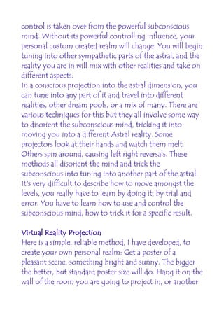 control is taken over from the powerful subconscious
mind. Without its powerful controlling influence, your
personal custom created realm will change. You will begin
tuning into other sympathetic parts of the astral, and the
reality you are in will mix with other realities and take on
different aspects.
In a conscious projection into the astral dimension, you
can tune into any part of it and travel into different
realities, other dream pools, or a mix of many. There are
various techniques for this but they all involve some way
to disorient the subconscious mind, tricking it into
moving you into a different Astral reality. Some
projectors look at their hands and watch them melt.
Others spin around, causing left right reversals. These
methods all disorient the mind and trick the
subconscious into tuning into another part of the astral.
It's very difficult to describe how to move amongst the
levels, you really have to learn by doing it, by trial and
error. You have to learn how to use and control the
subconscious mind, how to trick it for a specific result.

Virtual Reality Projection
Here is a simple, reliable method, I have developed, to
create your own personal realm: Get a poster of a
pleasant scene, something bright and sunny. The bigger
the better, but standard poster size will do. Hang it on the
wall of the room you are going to project in, or another
 