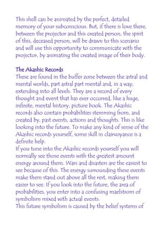 This shell can be animated by the perfect, detailed
memory of your subconscious. But, if there is love there,
between the projector and this created person, the spirit
of this, deceased person, will be drawn to this scenario
and will use this opportunity to communicate with the
projector, by animating the created image of their body.

The Akashic Records
These are found in the buffer zone between the astral and
mental worlds, part astral part mental and, in a way,
extending into all levels. They are a record of every
thought and event that has ever occurred, like a huge,
infinite, mental history, picture book. The Akashic
records also contain probabilities stemming from, and
created by, past events, actions and thoughts. This is like
looking into the future. To make any kind of sense of the
Akashic records yourself, some skill in clairvoyance is a
definite help.
If you tune into the Akashic records yourself you will
normally see those events with the greatest amount
energy around them. Wars and disasters are the easiest to
see because of this. The energy surrounding these events
make them stand out above all the rest, making them
easier to see. If you look into the future, the area of
probabilities, you enter into a confusing maelstrom of
symbolism mixed with actual events.
This future symbolism is caused by the belief systems of
 