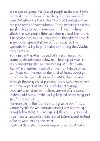 the major religions. Millions of people in the world have
believed in some form of prophecy for thousands of
years. Whether it is the Bible's "Book of Revelations" or
the prophecies of Nostradamus. These ancient prophecies
are all richly steeped in symbolism. This symbolism
affects the way people think and dream about the future.
This symbolism, in turn, manifests in the Akashic records
as symbolic representations of future events. The
symbolism is a big help, it makes consulting the Akashic
records easier.
You can use the Akashic symbolism as an index. For
example, the reference below to "The Dogs of War" is
easily understandable as representing war. The "Grim
Reaper" is a universal symbol of death and destruction.
So, if you are interested in this kind of future event you
tune into this symbolic index for WAR, then browse
through the category of past and future wars. Apart from
some clairvoyant ability, a knowledge of history,
geography, religious symbolism, current affairs world
leaders and heads of state is a big help; when indexing past
and future events.
For example, in the future vision I give below: If I had
known WHO the well known person I saw addressing a
crowd below WAS, and recognised the country; I could
have made an accurate prediction of future events instead
of being wise, AFTER the event.
I entered the state of consciousness called the Akashic
 