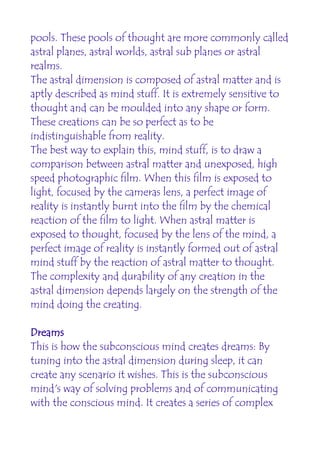 pools. These pools of thought are more commonly called
astral planes, astral worlds, astral sub planes or astral
realms.
The astral dimension is composed of astral matter and is
aptly described as mind stuff. It is extremely sensitive to
thought and can be moulded into any shape or form.
These creations can be so perfect as to be
indistinguishable from reality.
The best way to explain this, mind stuff, is to draw a
comparison between astral matter and unexposed, high
speed photographic film. When this film is exposed to
light, focused by the cameras lens, a perfect image of
reality is instantly burnt into the film by the chemical
reaction of the film to light. When astral matter is
exposed to thought, focused by the lens of the mind, a
perfect image of reality is instantly formed out of astral
mind stuff by the reaction of astral matter to thought.
The complexity and durability of any creation in the
astral dimension depends largely on the strength of the
mind doing the creating.

Dreams
This is how the subconscious mind creates dreams: By
tuning into the astral dimension during sleep, it can
create any scenario it wishes. This is the subconscious
mind's way of solving problems and of communicating
with the conscious mind. It creates a series of complex
 