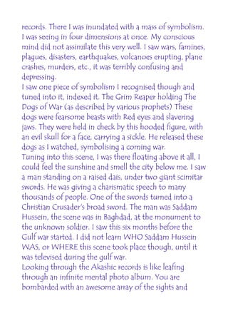 records. There I was inundated with a mass of symbolism.
I was seeing in four dimensions at once. My conscious
mind did not assimilate this very well. I saw wars, famines,
plagues, disasters, earthquakes, volcanoes erupting, plane
crashes, murders, etc., it was terribly confusing and
depressing.
I saw one piece of symbolism I recognised though and
tuned into it, indexed it. The Grim Reaper holding The
Dogs of War (as described by various prophets) These
dogs were fearsome beasts with Red eyes and slavering
jaws. They were held in check by this hooded figure, with
an evil skull for a face, carrying a sickle. He released these
dogs as I watched, symbolising a coming war.
Tuning into this scene, I was there floating above it all, I
could feel the sunshine and smell the city below me. I saw
a man standing on a raised dais, under two giant scimitar
swords. He was giving a charismatic speech to many
thousands of people. One of the swords turned into a
Christian Crusader's broad sword. The man was Saddam
Hussein, the scene was in Baghdad, at the monument to
the unknown soldier. I saw this six months before the
Gulf war started. I did not learn WHO Saddam Hussein
WAS, or WHERE this scene took place though, until it
was televised during the gulf war.
Looking through the Akashic records is like leafing
through an infinite mental photo album. You are
bombarded with an awesome array of the sights and
 