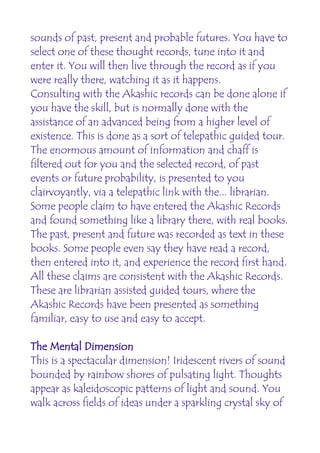 sounds of past, present and probable futures. You have to
select one of these thought records, tune into it and
enter it. You will then live through the record as if you
were really there, watching it as it happens.
Consulting with the Akashic records can be done alone if
you have the skill, but is normally done with the
assistance of an advanced being from a higher level of
existence. This is done as a sort of telepathic guided tour.
The enormous amount of information and chaff is
filtered out for you and the selected record, of past
events or future probability, is presented to you
clairvoyantly, via a telepathic link with the... librarian.
Some people claim to have entered the Akashic Records
and found something like a library there, with real books.
The past, present and future was recorded as text in these
books. Some people even say they have read a record,
then entered into it, and experience the record first hand.
All these claims are consistent with the Akashic Records.
These are librarian assisted guided tours, where the
Akashic Records have been presented as something
familiar, easy to use and easy to accept.

The Mental Dimension
This is a spectacular dimension! Iridescent rivers of sound
bounded by rainbow shores of pulsating light. Thoughts
appear as kaleidoscopic patterns of light and sound. You
walk across fields of ideas under a sparkling crystal sky of
 