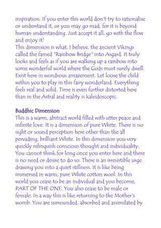 inspiration. If you enter this world don't try to rationalise
or understand it, or you may go mad, for it is beyond
human understanding. Just accept it all, go with the flow
and enjoy it!
This dimension is what, I believe, the ancient Vikings
called the famed "Rainbow Bridge" into Asgard. It truly
looks and feels as if you are walking up a rainbow into
some wonderful world where the Gods must surely dwell.
Exist here in wondrous amazement. Let loose the child
within you to play in this fairy wonderland. Everything
feels real and solid. Time is even further distorted here
than in the Astral and reality is kaleidoscopic.

Buddhic Dimension
This is a warm, abstract world filled with utter peace and
infinite love. It is a dimension of pure White. There is no
sight or sound perception here other than the all
pervading, brilliant White. In this dimension you very
quickly relinquish conscious thought and individuality.
You cannot think for long once you enter here and there
is no need or desire to do so. There is an irresistible urge
drawing you into a quiet stillness. It is like being
immersed in warm, pure White cotton wool. In this
world you cease to be an individual and you become,
PART OF THE ONE. You also cease to be male or
female. In a way this is like returning to the Mother's
womb. You are surrounded, absorbed and assimilated by
 