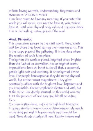 infinite loving warmth, understanding, forgiveness and
atonement. AT-ONE-MENT
Time here ceases to have any meaning. If you enter this
world you will never, ever want to leave it, you cannot
leave it, until your physical body calls and drags you back.
This is the healing, resting place of the soul.

Atmic Dimension
This dimension appears be the spirit world. Here, spirits
wait for those they loved during their time on earth. This
is the happy place of the gathering. It is the place where
the reunion of souls takes place.
The light in this world is purest, brightest silver, brighter
than the flash of an arc welder. It is so bright it seems
impossible to look at, but it is, for all that, a supremely
gentle light, soft and soothing. It is the light of divine
love. The people here appear as they did in the physical
world, but at their most magnificent. They glow
ecstatically, ablaze with the brightest love, happiness and
joy imaginable. The atmosphere is electric and vital, but
at the same time deeply spiritual. In this world you can
FEEL the presence of God as a tangible all pervading
force.
Communication here, is done by high level telepathic
imaging, similar to one-on-one clairvoyance only much
more vivid and real. It leaves speech and thought for
dead. Time stands utterly still here. Reality is more real
 