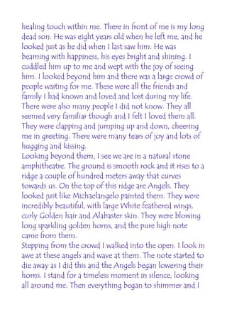 healing touch within me. There in front of me is my long
dead son. He was eight years old when he left me, and he
looked just as he did when I last saw him. He was
beaming with happiness, his eyes bright and shining. I
cuddled him up to me and wept with the joy of seeing
him. I looked beyond him and there was a large crowd of
people waiting for me. These were all the friends and
family I had known and loved and lost during my life.
There were also many people I did not know. They all
seemed very familiar though and I felt I loved them all.
They were clapping and jumping up and down, cheering
me in greeting. There were many tears of joy and lots of
hugging and kissing.
Looking beyond them, I see we are in a natural stone
amphitheatre. The ground is smooth rock and it rises to a
ridge a couple of hundred meters away that curves
towards us. On the top of this ridge are Angels. They
looked just like Michaelangelo painted them. They were
incredibly beautiful, with large White feathered wings,
curly Golden hair and Alabaster skin. They were blowing
long sparkling golden horns, and the pure high note
came from them.
Stepping from the crowd I walked into the open. I look in
awe at these angels and wave at them. The note started to
die away as I did this and the Angels began lowering their
horns. I stand for a timeless moment in silence, looking
all around me. Then everything began to shimmer and I
 