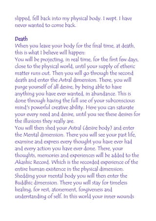 slipped, fell back into my physical body. I wept. I have
never wanted to come back.

Death
When you leave your body for the final time, at death,
this is what I believe will happen:
You will be projecting, in real time, for the first few days,
close to the physical world, until your supply of etheric
matter runs out. Then you will go through the second
death and enter the Astral dimension. There, you will
purge yourself of all desire, by being able to have
anything you have ever wanted, in abundance. This is
done through having the full use of your subconscious
mind's powerful creative ability. Here you can saturate
your every need and desire, until you see these desires for
the illusions they really are.
You will then shed your Astral (desire body) and enter
the Mental dimension. There you will see your past life,
examine and express every thought you have ever had
and every action you have ever done. There, your
thoughts, memories and experiences will be added to the
Akashic Record. Which is the recorded experience of the
entire human existence in the physical dimension.
Shedding your mental body you will then enter the
Buddhic dimension. There you will stay for timeless
healing, for rest, atonement, forgiveness and
understanding of self. In this world your inner wounds
 