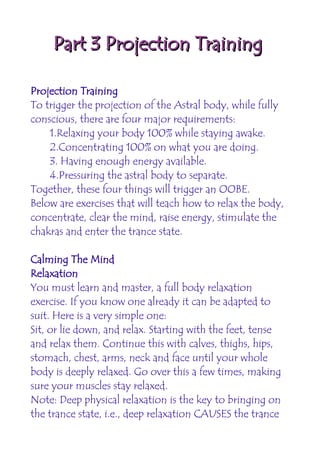 Part 3 Projection Training

Projection Training
To trigger the projection of the Astral body, while fully
conscious, there are four major requirements:
    1.Relaxing your body 100% while staying awake.
    2.Concentrating 100% on what you are doing.
    3. Having enough energy available.
    4.Pressuring the astral body to separate.
Together, these four things will trigger an OOBE.
Below are exercises that will teach how to relax the body,
concentrate, clear the mind, raise energy, stimulate the
chakras and enter the trance state.

Calming The Mind
Relaxation
You must learn and master, a full body relaxation
exercise. If you know one already it can be adapted to
suit. Here is a very simple one:
Sit, or lie down, and relax. Starting with the feet, tense
and relax them. Continue this with calves, thighs, hips,
stomach, chest, arms, neck and face until your whole
body is deeply relaxed. Go over this a few times, making
sure your muscles stay relaxed.
Note: Deep physical relaxation is the key to bringing on
the trance state, i.e., deep relaxation CAUSES the trance
 