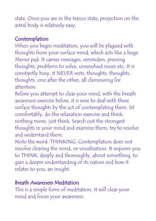 state. Once you are in the trance state, projection on the
astral body is relatively easy.

Contemplation
When you begin meditation, you will be plagued with
thoughts from your surface mind, which acts like a huge
Memo pad. It carries messages, reminders, pressing
thoughts, problems to solve, unresolved issues etc. It is
constantly busy, it NEVER rests, thoughts, thoughts,
thoughts, one after the other, all clamouring for
attention.
Before you attempt to clear your mind, with the breath
awareness exercise below, it is wise to deal with these
surface thoughts by the act of contemplating them. Sit
comfortably, do the relaxation exercise and think,
nothing more, just think. Search out the strongest
thoughts in your mind and examine them, try to resolve
and understand them.
Note the word: THINKING. Contemplation does not
involve clearing the mind, or visualisation. It requires you
to THINK, deeply and thoroughly, about something, to
gain a deeper understanding of its nature and how it
relates to you, an insight.

Breath Awareness Meditation
This is a simple form of meditation. It will clear your
mind and focus your awareness.
 