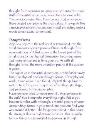 thought form scenarios and projects them into the mind
stuff of the astral dimension, where they become solid.
The conscious mind then lives through and experiences
these created scenarios in the dream state. In a way its like
a movie projector (subconscious mind) projecting onto a
movie screen (astral dimension).

Thought Forms
Any new object in the real world is assimilated into the
astral dimension over a period of time. A thought form
representation of it first grows in the lowest part of the
astral, close to the physical dimension, becoming more
and more permanent as time goes on. As with all
thought forms, the more attention paid to it the quicker
it grows.
The higher up in the astral dimension, or the further away
from the physical, the less thought forms, of the physical
world, as we know it, are found. Physical things have to
soak in to it for a very long time before they take shape,
and are found, in the higher astral.
Have you ever tried to move around a strange house in
the dark? You bump into everything, right. But as you
become familiar with it though, a mental picture of your
surroundings forms in your mind, and you can find your
way around it better. The longer you spend in this house
the stronger this mental picture becomes. This is similar
to how things are assimilated and grown, as thought
 
