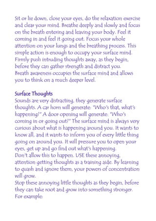Sit or lie down, close your eyes, do the relaxation exercise
and clear your mind. Breathe deeply and slowly and focus
on the breath entering and leaving your body. Feel it
coming in and feel it going out. Focus your whole
attention on your lungs and the breathing process. This
simple action is enough to occupy your surface mind.
Firmly push intruding thoughts away, as they begin,
before they can gather strength and distract you.
Breath awareness occupies the surface mind and allows
you to think on a much deeper level.

Surface Thoughts
Sounds are very distracting, they generate surface
thoughts. A car horn will generate: "Who's that, what's
happening?" A door opening will generate: "Who's
coming in or going out?" The surface mind is always very
curious about what is happening around you. It wants to
know all, and it wants to inform you of every little thing
going on around you. It will pressure you to open your
eyes, get up and go find out what's happening.
Don't allow this to happen. USE these annoying,
attention getting thoughts as a training aide. By learning
to quash and ignore them, your powers of concentration
will grow.
Stop these annoying little thoughts as they begin, before
they can take root and grow into something stronger.
For example:
 