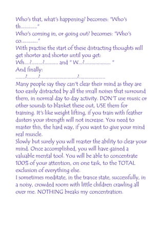 Who's that, what's happening? becomes: "Who's
th............"
Who's coming in, or going out? becomes: "Who's
co............"
With practise the start of these distracting thoughts will
get shorter and shorter until you get:
Wh....?........?.......... and " W...?................... "
And finally:
.......?........?...........................?...................
Many people say they can't clear their mind as they are
too easily distracted by all the small noises that surround
them, in normal day to day activity. DON'T use music or
other sounds to blanket these out, USE them for
training. It's like weight lifting, if you train with feather
dusters your strength will not increase. You need to
master this, the hard way, if you want to give your mind
real muscle.
Slowly but surely you will master the ability to clear your
mind. Once accomplished, you will have gained a
valuable mental tool. You will be able to concentrate
100% of your attention, on one task, to the TOTAL
exclusion of everything else.
I sometimes meditate, in the trance state, successfully, in
a noisy, crowded room with little children crawling all
over me. NOTHING breaks my concentration.
 
