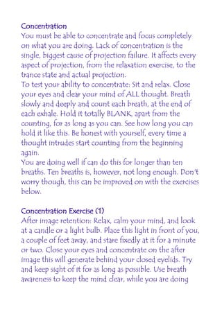 Concentration
You must be able to concentrate and focus completely
on what you are doing. Lack of concentration is the
single, biggest cause of projection failure. It affects every
aspect of projection, from the relaxation exercise, to the
trance state and actual projection.
To test your ability to concentrate: Sit and relax. Close
your eyes and clear your mind of ALL thought. Breath
slowly and deeply and count each breath, at the end of
each exhale. Hold it totally BLANK, apart from the
counting, for as long as you can. See how long you can
hold it like this. Be honest with yourself, every time a
thought intrudes start counting from the beginning
again.
You are doing well if can do this for longer than ten
breaths. Ten breaths is, however, not long enough. Don't
worry though, this can be improved on with the exercises
below.

Concentration Exercise (1)
After image retention: Relax, calm your mind, and look
at a candle or a light bulb. Place this light in front of you,
a couple of feet away, and stare fixedly at it for a minute
or two. Close your eyes and concentrate on the after
image this will generate behind your closed eyelids. Try
and keep sight of it for as long as possible. Use breath
awareness to keep the mind clear, while you are doing
 
