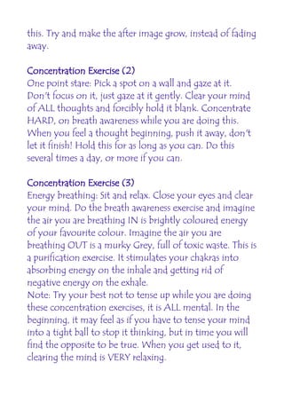 this. Try and make the after image grow, instead of fading
away.

Concentration Exercise (2)
One point stare: Pick a spot on a wall and gaze at it.
Don't focus on it, just gaze at it gently. Clear your mind
of ALL thoughts and forcibly hold it blank. Concentrate
HARD, on breath awareness while you are doing this.
When you feel a thought beginning, push it away, don't
let it finish! Hold this for as long as you can. Do this
several times a day, or more if you can.

Concentration Exercise (3)
Energy breathing: Sit and relax. Close your eyes and clear
your mind. Do the breath awareness exercise and imagine
the air you are breathing IN is brightly coloured energy
of your favourite colour. Imagine the air you are
breathing OUT is a murky Grey, full of toxic waste. This is
a purification exercise. It stimulates your chakras into
absorbing energy on the inhale and getting rid of
negative energy on the exhale.
Note: Try your best not to tense up while you are doing
these concentration exercises, it is ALL mental. In the
beginning, it may feel as if you have to tense your mind
into a tight ball to stop it thinking, but in time you will
find the opposite to be true. When you get used to it,
clearing the mind is VERY relaxing.
 