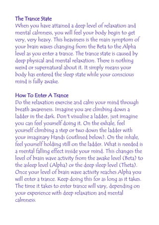 The Trance State
When you have attained a deep level of relaxation and
mental calmness, you will feel your body begin to get
very, very heavy. This heaviness is the main symptom of
your brain waves changing from the Beta to the Alpha
level as you enter a trance. The trance state is caused by
deep physical and mental relaxation. There is nothing
weird or supernatural about it. It simply means your
body has entered the sleep state while your conscious
mind is fully awake.

How To Enter A Trance
Do the relaxation exercise and calm your mind through
breath awareness. Imagine you are climbing down a
ladder in the dark. Don't visualise a ladder, just imagine
you can feel yourself doing it. On the exhale, feel
yourself climbing a step or two down the ladder with
your imaginary Hands (outlined below). On the inhale,
feel yourself holding still on the ladder. What is needed is
a mental falling effect inside your mind. This changes the
level of brain wave activity from the awake level (Beta) to
the asleep level (Alpha) or the deep sleep level (Theta).
Once your level of brain wave activity reaches Alpha you
will enter a trance. Keep doing this for as long as it takes.
The time it takes to enter trance will vary, depending on
your experience with deep relaxation and mental
calmness.
 