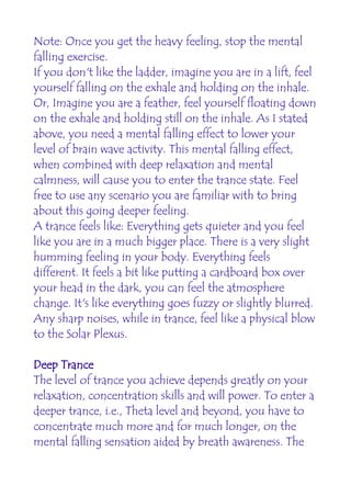 Note: Once you get the heavy feeling, stop the mental
falling exercise.
If you don't like the ladder, imagine you are in a lift, feel
yourself falling on the exhale and holding on the inhale.
Or, Imagine you are a feather, feel yourself floating down
on the exhale and holding still on the inhale. As I stated
above, you need a mental falling effect to lower your
level of brain wave activity. This mental falling effect,
when combined with deep relaxation and mental
calmness, will cause you to enter the trance state. Feel
free to use any scenario you are familiar with to bring
about this going deeper feeling.
A trance feels like: Everything gets quieter and you feel
like you are in a much bigger place. There is a very slight
humming feeling in your body. Everything feels
different. It feels a bit like putting a cardboard box over
your head in the dark, you can feel the atmosphere
change. It's like everything goes fuzzy or slightly blurred.
Any sharp noises, while in trance, feel like a physical blow
to the Solar Plexus.

Deep Trance
The level of trance you achieve depends greatly on your
relaxation, concentration skills and will power. To enter a
deeper trance, i.e., Theta level and beyond, you have to
concentrate much more and for much longer, on the
mental falling sensation aided by breath awareness. The
 