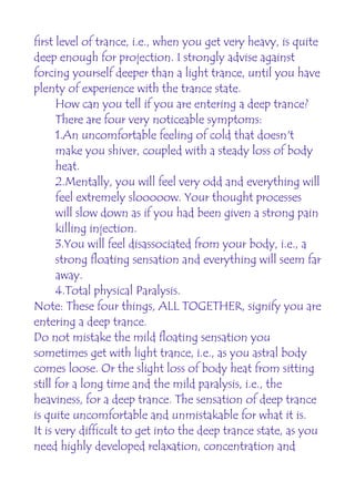 first level of trance, i.e., when you get very heavy, is quite
deep enough for projection. I strongly advise against
forcing yourself deeper than a light trance, until you have
plenty of experience with the trance state.
      How can you tell if you are entering a deep trance?
      There are four very noticeable symptoms:
      1.An uncomfortable feeling of cold that doesn't
      make you shiver, coupled with a steady loss of body
      heat.
      2.Mentally, you will feel very odd and everything will
      feel extremely slooooow. Your thought processes
      will slow down as if you had been given a strong pain
      killing injection.
      3.You will feel disassociated from your body, i.e., a
      strong floating sensation and everything will seem far
      away.
      4.Total physical Paralysis.
Note: These four things, ALL TOGETHER, signify you are
entering a deep trance.
Do not mistake the mild floating sensation you
sometimes get with light trance, i.e., as you astral body
comes loose. Or the slight loss of body heat from sitting
still for a long time and the mild paralysis, i.e., the
heaviness, for a deep trance. The sensation of deep trance
is quite uncomfortable and unmistakable for what it is.
It is very difficult to get into the deep trance state, as you
need highly developed relaxation, concentration and
 
