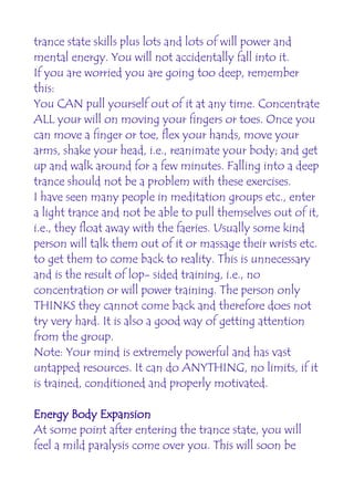 trance state skills plus lots and lots of will power and
mental energy. You will not accidentally fall into it.
If you are worried you are going too deep, remember
this:
You CAN pull yourself out of it at any time. Concentrate
ALL your will on moving your fingers or toes. Once you
can move a finger or toe, flex your hands, move your
arms, shake your head, i.e., reanimate your body; and get
up and walk around for a few minutes. Falling into a deep
trance should not be a problem with these exercises.
I have seen many people in meditation groups etc., enter
a light trance and not be able to pull themselves out of it,
i.e., they float away with the faeries. Usually some kind
person will talk them out of it or massage their wrists etc.
to get them to come back to reality. This is unnecessary
and is the result of lop- sided training, i.e., no
concentration or will power training. The person only
THINKS they cannot come back and therefore does not
try very hard. It is also a good way of getting attention
from the group.
Note: Your mind is extremely powerful and has vast
untapped resources. It can do ANYTHING, no limits, if it
is trained, conditioned and properly motivated.

Energy Body Expansion
At some point after entering the trance state, you will
feel a mild paralysis come over you. This will soon be
 