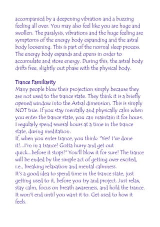 accompanied by a deepening vibration and a buzzing
feeling all over. You may also feel like you are huge and
swollen. The paralysis, vibrations and the huge feeling are
symptoms of the energy body expanding and the astral
body loosening. This is part of the normal sleep process.
The energy body expands and opens in order to
accumulate and store energy. During this, the astral body
drifts free, slightly out phase with the physical body.

Trance Familiarity
Many people blow their projection simply because they
are not used to the trance state. They think it is a briefly
opened window into the Astral dimension. This is simply
NOT true. If you stay mentally and physically calm when
you enter the trance state, you can maintain it for hours.
I regularly spend several hours at a time in the trance
state, during meditation.
If, when you enter trance, you think: "Yes! I've done
it!...I'm in a trance! Gotta hurry and get out
quick...before it stops!" You'll blow it for sure! The trance
will be ended by the simple act of getting over excited,
i.e., breaking relaxation and mental calmness.
It's a good idea to spend time in the trance state, just
getting used to it, before you try and project. Just relax,
stay calm, focus on breath awareness, and hold the trance.
It won't end until you want it to. Get used to how it
feels.
 