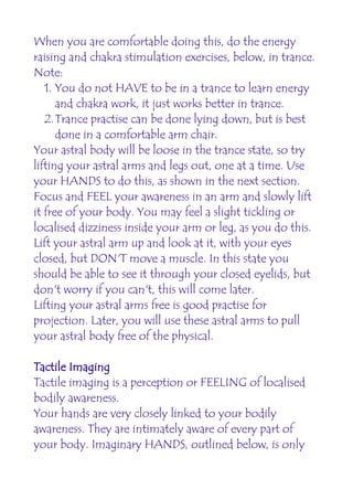When you are comfortable doing this, do the energy
raising and chakra stimulation exercises, below, in trance.
Note:
   1. You do not HAVE to be in a trance to learn energy
      and chakra work, it just works better in trance.
   2.Trance practise can be done lying down, but is best
      done in a comfortable arm chair.
Your astral body will be loose in the trance state, so try
lifting your astral arms and legs out, one at a time. Use
your HANDS to do this, as shown in the next section.
Focus and FEEL your awareness in an arm and slowly lift
it free of your body. You may feel a slight tickling or
localised dizziness inside your arm or leg, as you do this.
Lift your astral arm up and look at it, with your eyes
closed, but DON'T move a muscle. In this state you
should be able to see it through your closed eyelids, but
don't worry if you can't, this will come later.
Lifting your astral arms free is good practise for
projection. Later, you will use these astral arms to pull
your astral body free of the physical.

Tactile Imaging
Tactile imaging is a perception or FEELING of localised
bodily awareness.
Your hands are very closely linked to your bodily
awareness. They are intimately aware of every part of
your body. Imaginary HANDS, outlined below, is only
 