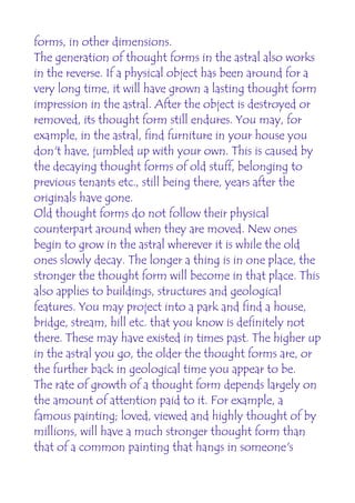 forms, in other dimensions.
The generation of thought forms in the astral also works
in the reverse. If a physical object has been around for a
very long time, it will have grown a lasting thought form
impression in the astral. After the object is destroyed or
removed, its thought form still endures. You may, for
example, in the astral, find furniture in your house you
don't have, jumbled up with your own. This is caused by
the decaying thought forms of old stuff, belonging to
previous tenants etc., still being there, years after the
originals have gone.
Old thought forms do not follow their physical
counterpart around when they are moved. New ones
begin to grow in the astral wherever it is while the old
ones slowly decay. The longer a thing is in one place, the
stronger the thought form will become in that place. This
also applies to buildings, structures and geological
features. You may project into a park and find a house,
bridge, stream, hill etc. that you know is definitely not
there. These may have existed in times past. The higher up
in the astral you go, the older the thought forms are, or
the further back in geological time you appear to be.
The rate of growth of a thought form depends largely on
the amount of attention paid to it. For example, a
famous painting; loved, viewed and highly thought of by
millions, will have a much stronger thought form than
that of a common painting that hangs in someone's
 