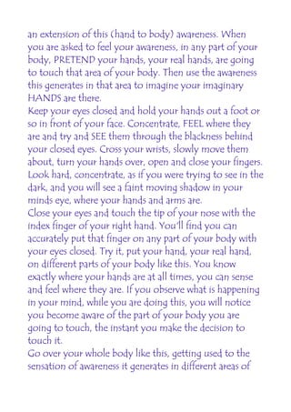 an extension of this (hand to body) awareness. When
you are asked to feel your awareness, in any part of your
body, PRETEND your hands, your real hands, are going
to touch that area of your body. Then use the awareness
this generates in that area to imagine your imaginary
HANDS are there.
Keep your eyes closed and hold your hands out a foot or
so in front of your face. Concentrate, FEEL where they
are and try and SEE them through the blackness behind
your closed eyes. Cross your wrists, slowly move them
about, turn your hands over, open and close your fingers.
Look hard, concentrate, as if you were trying to see in the
dark, and you will see a faint moving shadow in your
minds eye, where your hands and arms are.
Close your eyes and touch the tip of your nose with the
index finger of your right hand. You'll find you can
accurately put that finger on any part of your body with
your eyes closed. Try it, put your hand, your real hand,
on different parts of your body like this. You know
exactly where your hands are at all times, you can sense
and feel where they are. If you observe what is happening
in your mind, while you are doing this, you will notice
you become aware of the part of your body you are
going to touch, the instant you make the decision to
touch it.
Go over your whole body like this, getting used to the
sensation of awareness it generates in different areas of
 