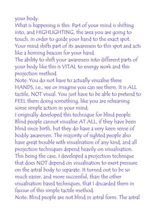 your body.
What is happening is this: Part of your mind is shifting
into, and HIGHLIGHTING, the area you are going to
touch, in order to guide your hand to the exact spot.
Your mind shifts part of its awareness to this spot and acts
like a homing beacon for your hand.
The ability to shift your awareness into different parts of
your body like this is VITAL to energy work and this
projection method.
Note: You do not have to actually visualise these
HANDS, i.e., see or imagine you can see them. It is ALL
tactile, NOT visual. You just have to be able to pretend to
FEEL them doing something, like you are rehearsing
some simple action in your mind.
I originally developed this technique for blind people.
Blind people cannot visualise AT ALL, if they have been
blind since birth, but they do have a very keen sense of
bodily awareness. The majority of sighted people also
have great trouble with visualisation of any kind, and all
projection techniques depend heavily on visualisation.
This being the case, I developed a projection technique
that does NOT depend on visualisation to exert pressure
on the astral body to separate. It turned out to be so
much easier, and more successful, than the other
visualisation based techniques, that I discarded them in
favour of this simple tactile method.
Note: Blind people are not blind in astral form. The astral
 