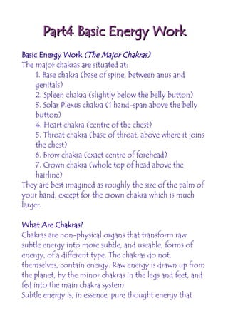 Part4 Basic Energy Work
Basic Energy Work (The Major Chakras)
The major chakras are situated at:
     1. Base chakra (base of spine, between anus and
     genitals)
     2. Spleen chakra (slightly below the belly button)
     3. Solar Plexus chakra (1 hand-span above the belly
     button)
     4. Heart chakra (centre of the chest)
     5. Throat chakra (base of throat, above where it joins
     the chest)
     6. Brow chakra (exact centre of forehead)
     7. Crown chakra (whole top of head above the
     hairline)
They are best imagined as roughly the size of the palm of
your hand, except for the crown chakra which is much
larger.

What Are Chakras?
Chakras are non-physical organs that transform raw
subtle energy into more subtle, and useable, forms of
energy, of a different type. The chakras do not,
themselves, contain energy. Raw energy is drawn up from
the planet, by the minor chakras in the legs and feet, and
fed into the main chakra system.
Subtle energy is, in essence, pure thought energy that
 
