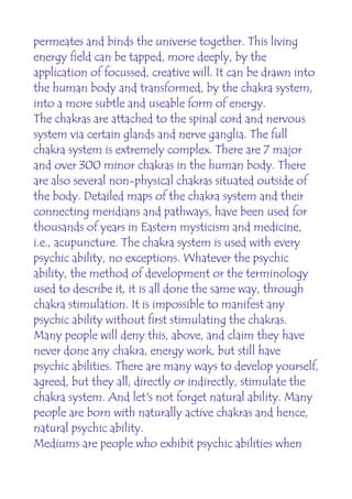 permeates and binds the universe together. This living
energy field can be tapped, more deeply, by the
application of focussed, creative will. It can be drawn into
the human body and transformed, by the chakra system,
into a more subtle and useable form of energy.
The chakras are attached to the spinal cord and nervous
system via certain glands and nerve ganglia. The full
chakra system is extremely complex. There are 7 major
and over 300 minor chakras in the human body. There
are also several non-physical chakras situated outside of
the body. Detailed maps of the chakra system and their
connecting meridians and pathways, have been used for
thousands of years in Eastern mysticism and medicine,
i.e., acupuncture. The chakra system is used with every
psychic ability, no exceptions. Whatever the psychic
ability, the method of development or the terminology
used to describe it, it is all done the same way, through
chakra stimulation. It is impossible to manifest any
psychic ability without first stimulating the chakras.
Many people will deny this, above, and claim they have
never done any chakra, energy work, but still have
psychic abilities. There are many ways to develop yourself,
agreed, but they all, directly or indirectly, stimulate the
chakra system. And let's not forget natural ability. Many
people are born with naturally active chakras and hence,
natural psychic ability.
Mediums are people who exhibit psychic abilities when
 