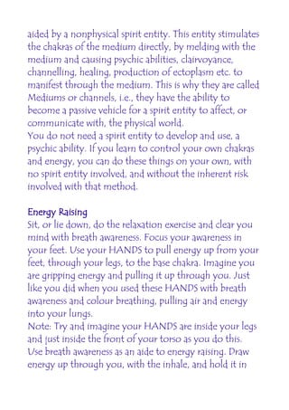aided by a nonphysical spirit entity. This entity stimulates
the chakras of the medium directly, by melding with the
medium and causing psychic abilities, clairvoyance,
channelling, healing, production of ectoplasm etc. to
manifest through the medium. This is why they are called
Mediums or channels, i.e., they have the ability to
become a passive vehicle for a spirit entity to affect, or
communicate with, the physical world.
You do not need a spirit entity to develop and use, a
psychic ability. If you learn to control your own chakras
and energy, you can do these things on your own, with
no spirit entity involved, and without the inherent risk
involved with that method.

Energy Raising
Sit, or lie down, do the relaxation exercise and clear you
mind with breath awareness. Focus your awareness in
your feet. Use your HANDS to pull energy up from your
feet, through your legs, to the base chakra. Imagine you
are gripping energy and pulling it up through you. Just
like you did when you used these HANDS with breath
awareness and colour breathing, pulling air and energy
into your lungs.
Note: Try and imagine your HANDS are inside your legs
and just inside the front of your torso as you do this.
Use breath awareness as an aide to energy raising. Draw
energy up through you, with the inhale, and hold it in
 
