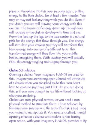 place on the exhale. Do this over and over again, pulling
energy to the Base chakra, for at least a few minutes. You
may or may not feel anything while you do this. Even if
you don't, you are still drawing some energy with this
exercise. The amount of energy drawn up through you
will increase as the chakras develop with time and use.
From the feet, up the legs to the base centre, is a natural
path for the energy that flows through you. This energy
will stimulate your chakras and they will transform this,
basic energy, into energy of a different type. This
transformed energy will then flow into your subtle
bodies, energising them. With practise, you will actually
FEEL this energy tingling and surging through you.

Chakra Stimulation
Opening a chakra: Your imaginary HANDS are used for
this. Imagine you are tearing open a bread roll at the site
of a chakra when you are asked to do this. You don't
have to visualise anything, just FEEL like you are doing
this, as if you were doing it in real life without looking at
what you are doing.
Chakras are non-physical centres, so you need a non
physical method to stimulate them. This is achieved by
focusing your awareness in the area of a chakra and using
your mind to manipulate it. You need a localised, mental
opening effect in a chakra to stimulate it; this tearing
open action, with your imaginary HANDS, provides it. By
 