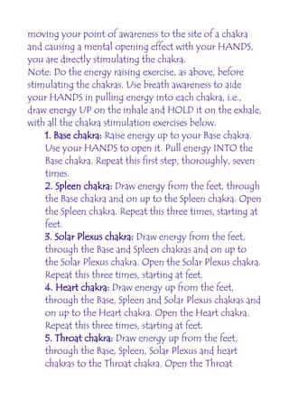 moving your point of awareness to the site of a chakra
and causing a mental opening effect with your HANDS,
you are directly stimulating the chakra.
Note: Do the energy raising exercise, as above, before
stimulating the chakras. Use breath awareness to aide
your HANDS in pulling energy into each chakra, i.e.,
draw energy UP on the inhale and HOLD it on the exhale,
with all the chakra stimulation exercises below.
    1. Base chakra: Raise energy up to your Base chakra.
    Use your HANDS to open it. Pull energy INTO the
    Base chakra. Repeat this first step, thoroughly, seven
    times.
    2. Spleen chakra: Draw energy from the feet, through
    the Base chakra and on up to the Spleen chakra. Open
    the Spleen chakra. Repeat this three times, starting at
    feet.
    3. Solar Plexus chakra: Draw energy from the feet,
    through the Base and Spleen chakras and on up to
    the Solar Plexus chakra. Open the Solar Plexus chakra.
    Repeat this three times, starting at feet.
    4. Heart chakra: Draw energy up from the feet,
    through the Base, Spleen and Solar Plexus chakras and
    on up to the Heart chakra. Open the Heart chakra.
    Repeat this three times, starting at feet.
    5. Throat chakra: Draw energy up from the feet,
    through the Base, Spleen, Solar Plexus and heart
    chakras to the Throat chakra. Open the Throat
 