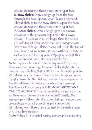 chakra. Repeat this three times, starting at feet.
     6. Brow chakra: Draw energy up from the feet,
     through the Base, Spleen, Solar Plexus, Heart and
     Throat chakras to the Brow chakra. Open the Brow
     chakra. Repeat this three times, starting at feet.
     7. Crown chakra: Draw energy up to the Crown
     chakra as in the previous step. Open the Crown
     chakra. This chakra is much larger than the others
     ( whole top of head, above hairline). Imagine you
     have a much larger, flatter bread roll inside the top of
     your head and are tearing it open with your HANDS,
     or like you are tearing your scalp open. Repeat this
     entire process twice, starting with the feet.
Note: Try your best not to tense any muscles during
these exercises. You may, however, feel a slight internal
contracting, a feeling that is NOT muscular while you are
stimulating your chakras. These are the glands and nerve
ganglia, linked to the chakras, contracting in response to
the stimulation. This internal contracting is normal.
The Base, or Root chakra, is THE MOST IMPORTANT
ONE TO ACTIVATE. This chakra is the doorway for the
subtle energy. Unless this is opened sufficiently, the
energy cannot flow into the other chakras. I suggest you
concentrate most of your time and energy into
stimulating your Base chakra, at least in the early stages
of chakra development.
Note: When I first started raising energy and developing
 