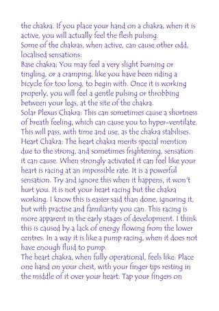 the chakra. If you place your hand on a chakra, when it is
active, you will actually feel the flesh pulsing.
Some of the chakras, when active, can cause other odd,
localised sensations:
Base chakra: You may feel a very slight burning or
tingling, or a cramping, like you have been riding a
bicycle for too long, to begin with. Once it is working
properly, you will feel a gentle pulsing or throbbing
between your legs, at the site of the chakra.
Solar Plexus Chakra: This can sometimes cause a shortness
of breath feeling, which can cause you to hyper-ventilate.
This will pass, with time and use, as the chakra stabilises.
Heart Chakra: The heart chakra merits special mention
due to the strong, and sometimes frightening, sensation
it can cause. When strongly activated it can feel like your
heart is racing at an impossible rate. It is a powerful
sensation. Try and ignore this when it happens, it won't
hurt you. It is not your heart racing but the chakra
working. I know this is easier said than done, ignoring it,
but with practise and familiarity you can. This racing is
more apparent in the early stages of development. I think
this is caused by a lack of energy flowing from the lower
centres. In a way it is like a pump racing, when it does not
have enough fluid to pump.
The heart chakra, when fully operational, feels like: Place
one hand on your chest, with your finger tips resting in
the middle of it over your heart. Tap your fingers on
 