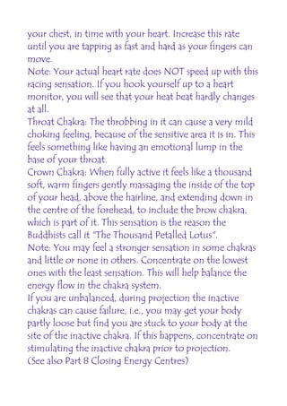 your chest, in time with your heart. Increase this rate
until you are tapping as fast and hard as your fingers can
move.
Note: Your actual heart rate does NOT speed up with this
racing sensation. If you hook yourself up to a heart
monitor, you will see that your heat beat hardly changes
at all.
Throat Chakra: The throbbing in it can cause a very mild
choking feeling, because of the sensitive area it is in. This
feels something like having an emotional lump in the
base of your throat.
Crown Chakra: When fully active it feels like a thousand
soft, warm fingers gently massaging the inside of the top
of your head, above the hairline, and extending down in
the centre of the forehead, to include the brow chakra,
which is part of it. This sensation is the reason the
Buddhists call it "The Thousand Petalled Lotus".
Note: You may feel a stronger sensation in some chakras
and little or none in others. Concentrate on the lowest
ones with the least sensation. This will help balance the
energy flow in the chakra system.
If you are unbalanced, during projection the inactive
chakras can cause failure, i.e., you may get your body
partly loose but find you are stuck to your body at the
site of the inactive chakra. If this happens, concentrate on
stimulating the inactive chakra prior to projection.
(See also Part 8 Closing Energy Centres)
 