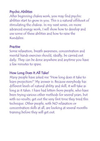 Psychic Abilities
After beginning chakra work, you may find psychic
abilities start to grow in you. This is a natural offshoot of
stimulating the chakras. In my next series, on more
advanced energy work, I will show how to develop and
use some of these abilities and how to raise the
Kundalini.

Practise
Some relaxation, breath awareness, concentration and
mental hands exercises should, ideally, be carried out
daily. They can be done anywhere and anytime you have
a few minutes to spare.

How Long Does It All Take?
Many people have asked me "How long does it take to
learn projection?" My answer is: Because everybody has
different levels of natural ability and skill, it will take as
long as it takes. I have had letters from people, who have
been trying various other methods for several years, but
with no results; get out the very first time they tried this
technique. Other people, with NO relaxation or
concentration skills at all, are looking at several months
training before they will get out.
 