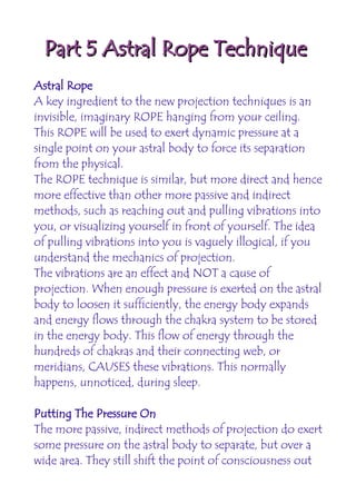Part 5 Astral Rope Technique
Astral Rope
A key ingredient to the new projection techniques is an
invisible, imaginary ROPE hanging from your ceiling.
This ROPE will be used to exert dynamic pressure at a
single point on your astral body to force its separation
from the physical.
The ROPE technique is similar, but more direct and hence
more effective than other more passive and indirect
methods, such as reaching out and pulling vibrations into
you, or visualizing yourself in front of yourself. The idea
of pulling vibrations into you is vaguely illogical, if you
understand the mechanics of projection.
The vibrations are an effect and NOT a cause of
projection. When enough pressure is exerted on the astral
body to loosen it sufficiently, the energy body expands
and energy flows through the chakra system to be stored
in the energy body. This flow of energy through the
hundreds of chakras and their connecting web, or
meridians, CAUSES these vibrations. This normally
happens, unnoticed, during sleep.

Putting The Pressure On
The more passive, indirect methods of projection do exert
some pressure on the astral body to separate, but over a
wide area. They still shift the point of consciousness out
 