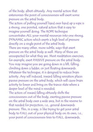 of the body, albeit obtusely. Any mental action that
exteriorizes the point of consciousness will exert some
pressure on the astral body.
The action of pulling yourself hand over hand up a rope is
a strong, one pointed, natural action that is easy to
imagine yourself doing. The ROPE technique
concentrates ALL your mental resources into one strong,
DYNAMIC action which exerts a high level of pressure
directly on a single point of the astral body.
There are many other, more subtle, ways that exert
pressure on the astral body as well. Many of these are
unsuspected for what they are. Most meditation exercises,
for example, exert PASSIVE pressure on the astral body.
You may imagine you are going down in a lift, falling,
climbing down a ladder, or just floating downwards.
Whatever the technique, it is designed to reduce brain
activity. Any self induced, inward falling sensation places
passive pressure on the astral body, which will cause brain
activity to lower and bring on the trance state where a
deeper level of the mind is revealed.
The action of inward falling obtusely shifts the
consciousness out of the body, exerting passive pressure
on the astral body over a wide area, but in the reverse to
that needed for projection, i.e., general downwards
pressure. This, in a way, is like trying to get your astral
body to FALL out of your physical body on its own, i.e.,
your point of consciousness tries to FALL, downwards,
 
