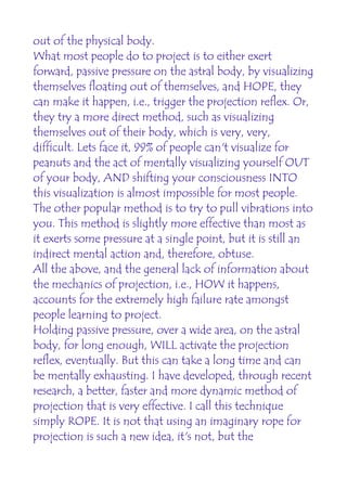 out of the physical body.
What most people do to project is to either exert
forward, passive pressure on the astral body, by visualizing
themselves floating out of themselves, and HOPE, they
can make it happen, i.e., trigger the projection reflex. Or,
they try a more direct method, such as visualizing
themselves out of their body, which is very, very,
difficult. Lets face it, 99% of people can't visualize for
peanuts and the act of mentally visualizing yourself OUT
of your body, AND shifting your consciousness INTO
this visualization is almost impossible for most people.
The other popular method is to try to pull vibrations into
you. This method is slightly more effective than most as
it exerts some pressure at a single point, but it is still an
indirect mental action and, therefore, obtuse.
All the above, and the general lack of information about
the mechanics of projection, i.e., HOW it happens,
accounts for the extremely high failure rate amongst
people learning to project.
Holding passive pressure, over a wide area, on the astral
body, for long enough, WILL activate the projection
reflex, eventually. But this can take a long time and can
be mentally exhausting. I have developed, through recent
research, a better, faster and more dynamic method of
projection that is very effective. I call this technique
simply ROPE. It is not that using an imaginary rope for
projection is such a new idea, it's not, but the
 