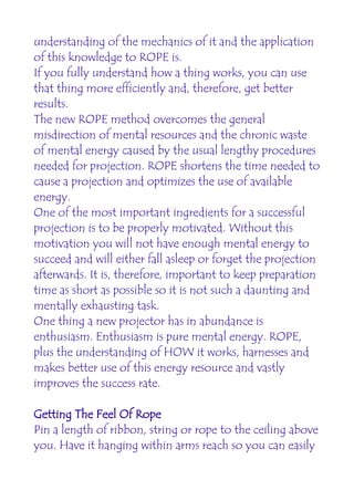 understanding of the mechanics of it and the application
of this knowledge to ROPE is.
If you fully understand how a thing works, you can use
that thing more efficiently and, therefore, get better
results.
The new ROPE method overcomes the general
misdirection of mental resources and the chronic waste
of mental energy caused by the usual lengthy procedures
needed for projection. ROPE shortens the time needed to
cause a projection and optimizes the use of available
energy.
One of the most important ingredients for a successful
projection is to be properly motivated. Without this
motivation you will not have enough mental energy to
succeed and will either fall asleep or forget the projection
afterwards. It is, therefore, important to keep preparation
time as short as possible so it is not such a daunting and
mentally exhausting task.
One thing a new projector has in abundance is
enthusiasm. Enthusiasm is pure mental energy. ROPE,
plus the understanding of HOW it works, harnesses and
makes better use of this energy resource and vastly
improves the success rate.

Getting The Feel Of Rope
Pin a length of ribbon, string or rope to the ceiling above
you. Have it hanging within arms reach so you can easily
 