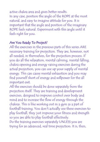 active chakra area and gives better results.
In any case, position the angle of the ROPE at the most
natural, and easy to imagine attitude for you. It is
important that the angle and position of the imaginary
ROPE feels natural. Experiment with this angle until it
feels right for you.

Are You Ready To Project?
All the exercises in the previous parts of this series ARE
necessary training for projection. They are, however, not
all needed, in themselves, for the projection process. If
you do all the relaxation, mental calming, mental falling,
chakra opening and energy raising exercises during the
actual projection, you can use up your supply of mental
energy. This can cause mental exhaustion and you may
find yourself short of energy and willpower for the all
important exit.
All the exercises should be done separately from the
projection itself. They are training and development
exercises, designed to improve control over body and
mind and to increase the flow of energy through the
chakras. This is like working out in a gym as a part of
football training. You don't actually use these exercises to
play football, they just improve your fitness and strength
so you are able to play football effectively.
Do the training exercises separately UNLESS you are
trying for an advanced, real time projection. It is, then,
 