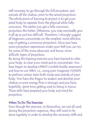 still necessary to go through the full procedure, and
activate all the chakras, prior to the actual projection.
The whole point of learning to project is to get your
astral body to separate from the physical while fully
conscious. The earlier you get a fully conscious
projection the better. Otherwise, you may eventually give
it all up as just too difficult. Therefore, I strongly suggest
all beginners concentrate on the simplest, most effective
way of getting a conscious projection. Once you have
some projection experiences under your belt you can try
for some of the more advanced, and hence, more
difficult, types of projection.
By doing the training exercises you have learned to relax
your body, to clear your mind and to concentrate. You
have begun to develop (MBA) (mobile bodily awareness)
and how to use MBA, i.e., using your imaginary HANDS
to preform certain tasks both inside and outside of your
body. You have also begun to awaken and develop your
chakras so your energy flow is stronger and you have,
hopefully, spent time getting used to being in trance.
These skills have prepared your body and mind for
projection.

When To Do The Exercises
Even though the exercises, in themselves, are not all used
during the projection sequence, they still need to be
done regularly in order to develop the necessary skills and
 