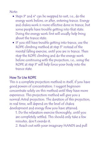 Note:
 • Steps 3* and 4* can be swapped to suit, i.e., do the
   energy work before, or after, entering trance. Energy
   and chakra work is more effective done in trance, but
   some people have trouble getting into that state.
   Doing the energy work first will usually help bring
   about the trance state.
 • IF you still have trouble getting into trance, use the
   ROPE climbing method at step 3* instead of the
   mental falling exercise, until you are in trance. Then
   stop the ROPE climbing and do the energy work
   before continuing with the projection, i.e., using the
   ROPE at step 3* will help force your body into the
   trance state.

How To Use ROPE
This is a complete projection method in itself, if you have
good powers of concentration. I suggest beginners
concentrate solely on this method until they have more
experience. This projection method will give you a
normal Astral projection. The duration of this projection,
in real time, will depend on the level of chakra
development and energy flow you have attained.
     1. Do the relaxation exercise thoroughly, until you
     are completely settled. This should only take a few
     minutes, don't overdo it.
     2. Reach out with your imaginary HANDS and pull
 