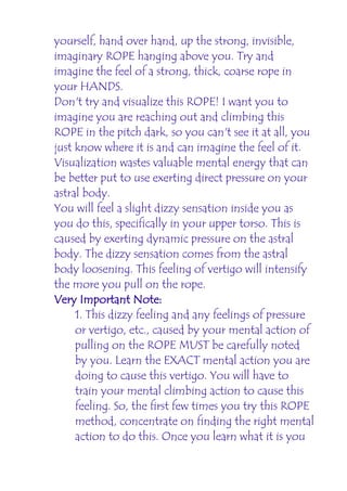 yourself, hand over hand, up the strong, invisible,
imaginary ROPE hanging above you. Try and
imagine the feel of a strong, thick, coarse rope in
your HANDS.
Don't try and visualize this ROPE! I want you to
imagine you are reaching out and climbing this
ROPE in the pitch dark, so you can't see it at all, you
just know where it is and can imagine the feel of it.
Visualization wastes valuable mental energy that can
be better put to use exerting direct pressure on your
astral body.
You will feel a slight dizzy sensation inside you as
you do this, specifically in your upper torso. This is
caused by exerting dynamic pressure on the astral
body. The dizzy sensation comes from the astral
body loosening. This feeling of vertigo will intensify
the more you pull on the rope.
Very Important Note:
     1. This dizzy feeling and any feelings of pressure
     or vertigo, etc., caused by your mental action of
     pulling on the ROPE MUST be carefully noted
     by you. Learn the EXACT mental action you are
     doing to cause this vertigo. You will have to
     train your mental climbing action to cause this
     feeling. So, the first few times you try this ROPE
     method, concentrate on finding the right mental
     action to do this. Once you learn what it is you
 