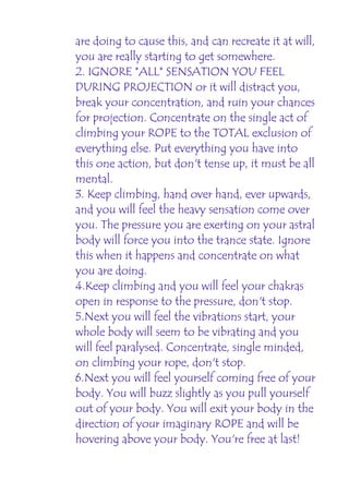 are doing to cause this, and can recreate it at will,
you are really starting to get somewhere.
2. IGNORE *ALL* SENSATION YOU FEEL
DURING PROJECTION or it will distract you,
break your concentration, and ruin your chances
for projection. Concentrate on the single act of
climbing your ROPE to the TOTAL exclusion of
everything else. Put everything you have into
this one action, but don't tense up, it must be all
mental.
3. Keep climbing, hand over hand, ever upwards,
and you will feel the heavy sensation come over
you. The pressure you are exerting on your astral
body will force you into the trance state. Ignore
this when it happens and concentrate on what
you are doing.
4.Keep climbing and you will feel your chakras
open in response to the pressure, don't stop.
5.Next you will feel the vibrations start, your
whole body will seem to be vibrating and you
will feel paralysed. Concentrate, single minded,
on climbing your rope, don't stop.
6.Next you will feel yourself coming free of your
body. You will buzz slightly as you pull yourself
out of your body. You will exit your body in the
direction of your imaginary ROPE and will be
hovering above your body. You're free at last!
 