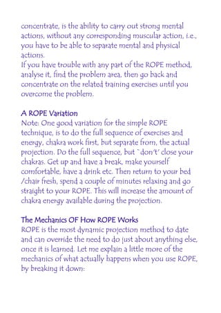 concentrate, is the ability to carry out strong mental
actions, without any corresponding muscular action, i.e.,
you have to be able to separate mental and physical
actions.
If you have trouble with any part of the ROPE method,
analyse it, find the problem area, then go back and
concentrate on the related training exercises until you
overcome the problem.

A ROPE Variation
Note: One good variation for the simple ROPE
technique, is to do the full sequence of exercises and
energy, chakra work first, but separate from, the actual
projection. Do the full sequence, but `don't' close your
chakras. Get up and have a break, make yourself
comfortable, have a drink etc. Then return to your bed
/chair fresh, spend a couple of minutes relaxing and go
straight to your ROPE. This will increase the amount of
chakra energy available during the projection.

The Mechanics OF How ROPE Works
ROPE is the most dynamic projection method to date
and can override the need to do just about anything else,
once it is learned. Let me explain a little more of the
mechanics of what actually happens when you use ROPE,
by breaking it down:
 