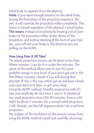 astral body to separate from the physical.
Note: If you exert enough pressure on the astral body,
during the final phase of the projection sequence, the
exit, it will override the projection reflex completely. This
forces a manual separation of the physical / astral bodies.
This means: Instead of involuntarily buzzing out of your
body via the projection reflex, at the climax of the
projection, and ending standing at the foot of your bed
etc., you will exit your body in the direction you are
pulling on the ROPE.

How Long Does It All Take?
The whole projection process can be done in less than
fifteen minutes, I can do it in under five minutes. The
speed of the method allows you to use ALL your
available energy in one burst. If you don't get out in the
first fifteen minutes I doubt if you will during that
attempt. IF this is the case, either get up and have a break
and come back to it later, or get some sleep.
Using the ROPE method, literally, amazed me with it's
ease and simplicity the first time I used it. It shortened
my usual projection time (20-30 minutes, from a cold
start) to about 5 minutes, for a normal astral projection.
I still, though, use the full sequence when I do a real time
projection.
My analysis of the mechanics of this process comes from
using the ROPE method myself and carefully observing
 